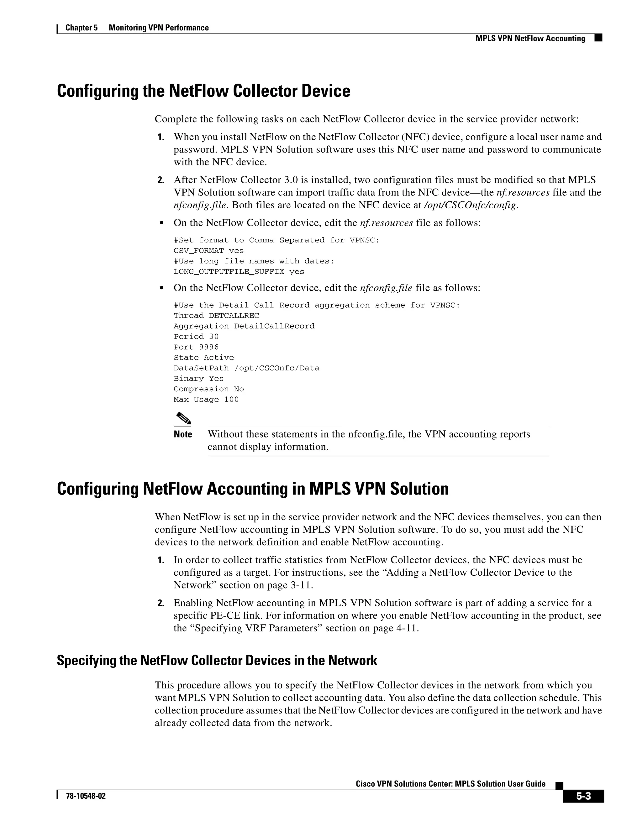 Chapter 5     Monitoring VPN Performance
                                                                                                          MPLS VPN NetFlow Accounting




Configuring the NetFlow Collector Device
                          Complete the following tasks on each NetFlow Collector device in the service provider network:
                           1.   When you install NetFlow on the NetFlow Collector (NFC) device, configure a local user name and
                                password. MPLS VPN Solution software uses this NFC user name and password to communicate
                                with the NFC device.
                           2.   After NetFlow Collector 3.0 is installed, two configuration files must be modified so that MPLS
                                VPN Solution software can import traffic data from the NFC device—the nf.resources file and the
                                nfconfig.file. Both files are located on the NFC device at /opt/CSCOnfc/config.
                            •   On the NetFlow Collector device, edit the nf.resources file as follows:
                                #Set format to Comma Separated for VPNSC:
                                CSV_FORMAT yes
                                #Use long file names with dates:
                                LONG_OUTPUTFILE_SUFFIX yes

                            •   On the NetFlow Collector device, edit the nfconfig.file file as follows:
                                #Use the Detail Call Record aggregation scheme for VPNSC:
                                Thread DETCALLREC
                                Aggregation DetailCallRecord
                                Period 30
                                Port 9996
                                State Active
                                DataSetPath /opt/CSCOnfc/Data
                                Binary Yes
                                Compression No
                                Max Usage 100



                                Note    Without these statements in the nfconfig.file, the VPN accounting reports
                                        cannot display information.



Configuring NetFlow Accounting in MPLS VPN Solution
                          When NetFlow is set up in the service provider network and the NFC devices themselves, you can then
                          configure NetFlow accounting in MPLS VPN Solution software. To do so, you must add the NFC
                          devices to the network definition and enable NetFlow accounting.
                           1.   In order to collect traffic statistics from NetFlow Collector devices, the NFC devices must be
                                configured as a target. For instructions, see the “Adding a NetFlow Collector Device to the
                                Network” section on page 3-11.
                           2.   Enabling NetFlow accounting in MPLS VPN Solution software is part of adding a service for a
                                specific PE-CE link. For information on where you enable NetFlow accounting in the product, see
                                the “Specifying VRF Parameters” section on page 4-11.


Specifying the NetFlow Collector Devices in the Network
                          This procedure allows you to specify the NetFlow Collector devices in the network from which you
                          want MPLS VPN Solution to collect accounting data. You also define the data collection schedule. This
                          collection procedure assumes that the NetFlow Collector devices are configured in the network and have
                          already collected data from the network.




                                                                          Cisco VPN Solutions Center: MPLS Solution User Guide
 78-10548-02                                                                                                                      5-3
 