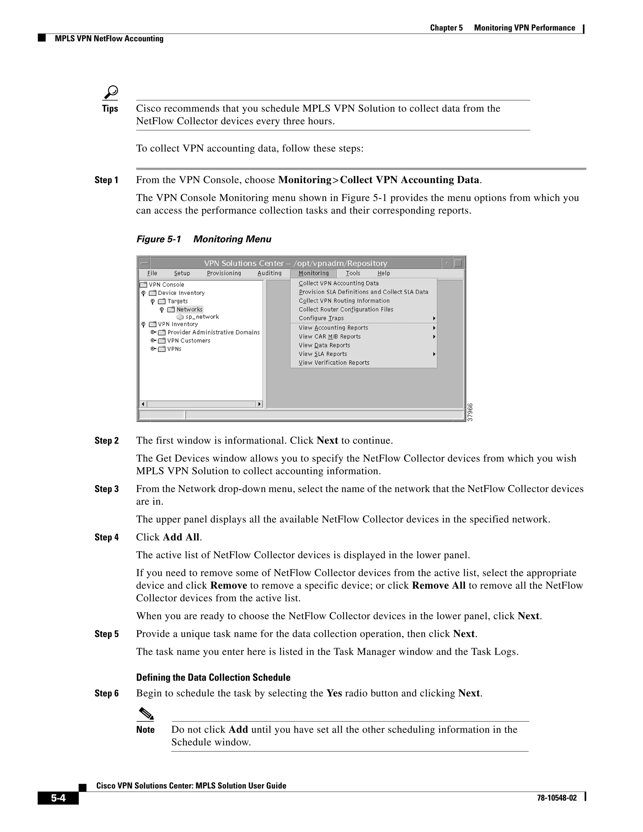 Chapter 5   Monitoring VPN Performance
MPLS VPN NetFlow Accounting




           Tips     Cisco recommends that you schedule MPLS VPN Solution to collect data from the
                    NetFlow Collector devices every three hours.

                    To collect VPN accounting data, follow these steps:


         Step 1     From the VPN Console, choose Monitoring > Collect VPN Accounting Data.
                    The VPN Console Monitoring menu shown in Figure 5-1 provides the menu options from which you
                    can access the performance collection tasks and their corresponding reports.

                    Figure 5-1      Monitoring Menu




         Step 2     The first window is informational. Click Next to continue.
                    The Get Devices window allows you to specify the NetFlow Collector devices from which you wish
                    MPLS VPN Solution to collect accounting information.
         Step 3     From the Network drop-down menu, select the name of the network that the NetFlow Collector devices
                    are in.
                    The upper panel displays all the available NetFlow Collector devices in the specified network.
         Step 4     Click Add All.
                    The active list of NetFlow Collector devices is displayed in the lower panel.
                    If you need to remove some of NetFlow Collector devices from the active list, select the appropriate
                    device and click Remove to remove a specific device; or click Remove All to remove all the NetFlow
                    Collector devices from the active list.
                    When you are ready to choose the NetFlow Collector devices in the lower panel, click Next.
         Step 5     Provide a unique task name for the data collection operation, then click Next.
                    The task name you enter here is listed in the Task Manager window and the Task Logs.

                    Defining the Data Collection Schedule
         Step 6     Begin to schedule the task by selecting the Yes radio button and clicking Next.


                    Note      Do not click Add until you have set all the other scheduling information in the
                              Schedule window.



          Cisco VPN Solutions Center: MPLS Solution User Guide
5-4                                                                                                                  78-10548-02
 