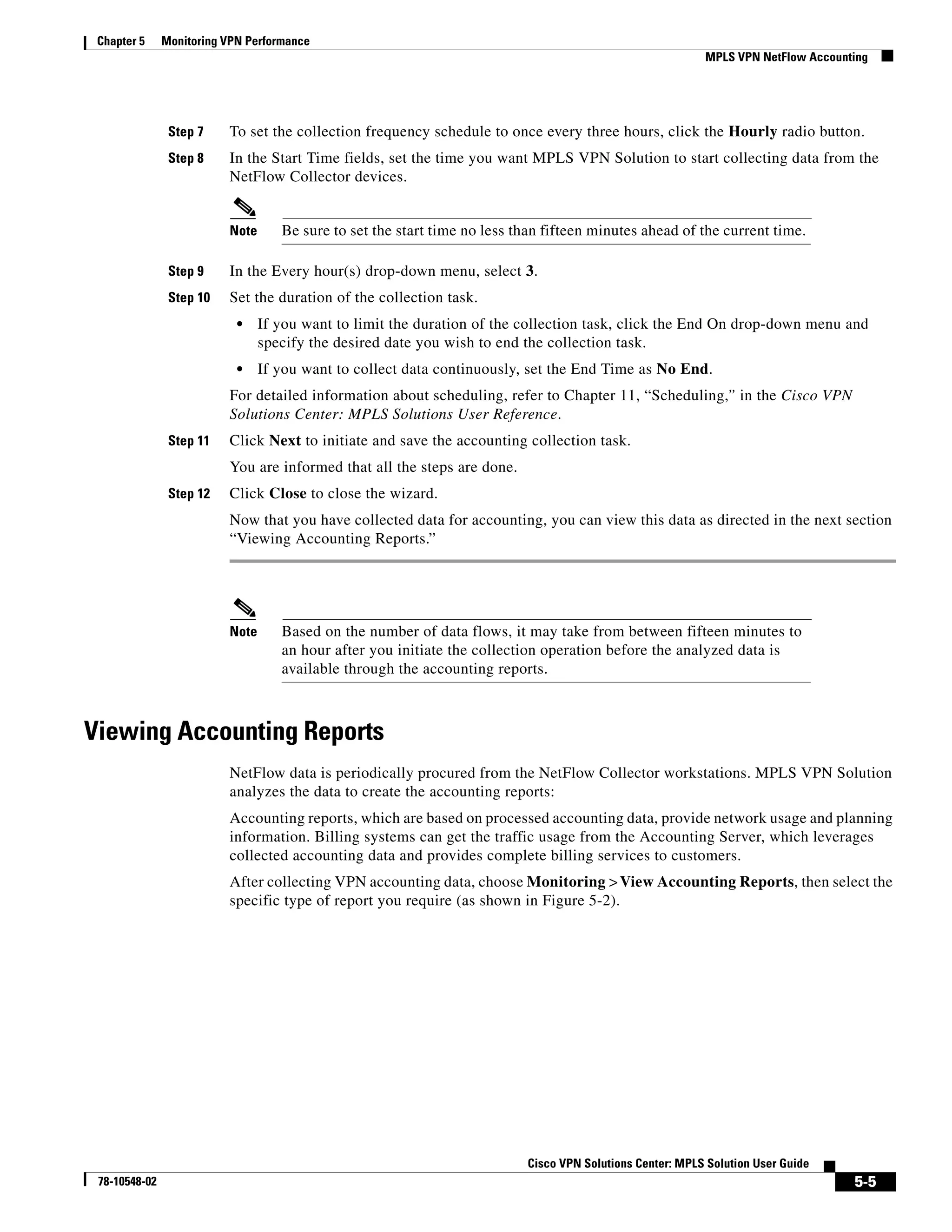 Chapter 5     Monitoring VPN Performance
                                                                                                           MPLS VPN NetFlow Accounting




                Step 7    To set the collection frequency schedule to once every three hours, click the Hourly radio button.
                Step 8    In the Start Time fields, set the time you want MPLS VPN Solution to start collecting data from the
                          NetFlow Collector devices.


                          Note      Be sure to set the start time no less than fifteen minutes ahead of the current time.

                Step 9    In the Every hour(s) drop-down menu, select 3.
                Step 10   Set the duration of the collection task.
                            •    If you want to limit the duration of the collection task, click the End On drop-down menu and
                                 specify the desired date you wish to end the collection task.
                            •    If you want to collect data continuously, set the End Time as No End.
                          For detailed information about scheduling, refer to Chapter 11, “Scheduling,” in the Cisco VPN
                          Solutions Center: MPLS Solutions User Reference.
                Step 11   Click Next to initiate and save the accounting collection task.
                          You are informed that all the steps are done.
                Step 12   Click Close to close the wizard.
                          Now that you have collected data for accounting, you can view this data as directed in the next section
                          “Viewing Accounting Reports.”




                          Note      Based on the number of data flows, it may take from between fifteen minutes to
                                    an hour after you initiate the collection operation before the analyzed data is
                                    available through the accounting reports.



Viewing Accounting Reports
                          NetFlow data is periodically procured from the NetFlow Collector workstations. MPLS VPN Solution
                          analyzes the data to create the accounting reports:
                          Accounting reports, which are based on processed accounting data, provide network usage and planning
                          information. Billing systems can get the traffic usage from the Accounting Server, which leverages
                          collected accounting data and provides complete billing services to customers.
                          After collecting VPN accounting data, choose Monitoring > View Accounting Reports, then select the
                          specific type of report you require (as shown in Figure 5-2).




                                                                           Cisco VPN Solutions Center: MPLS Solution User Guide
 78-10548-02                                                                                                                       5-5
 