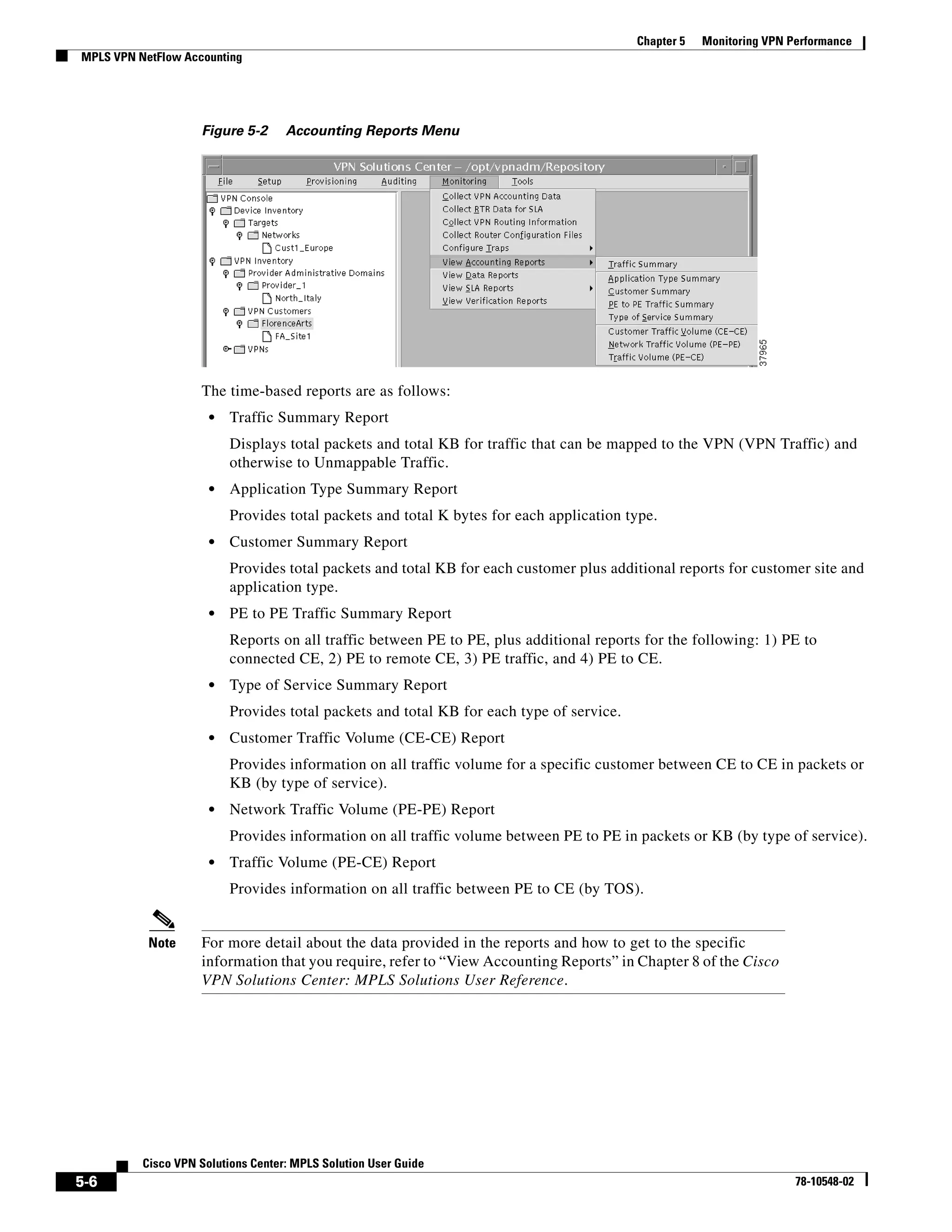 Chapter 5   Monitoring VPN Performance
MPLS VPN NetFlow Accounting




                    Figure 5-2      Accounting Reports Menu




                    The time-based reports are as follows:
                      •   Traffic Summary Report
                          Displays total packets and total KB for traffic that can be mapped to the VPN (VPN Traffic) and
                          otherwise to Unmappable Traffic.
                      •   Application Type Summary Report
                          Provides total packets and total K bytes for each application type.
                      •   Customer Summary Report
                          Provides total packets and total KB for each customer plus additional reports for customer site and
                          application type.
                      •   PE to PE Traffic Summary Report
                          Reports on all traffic between PE to PE, plus additional reports for the following: 1) PE to
                          connected CE, 2) PE to remote CE, 3) PE traffic, and 4) PE to CE.
                      •   Type of Service Summary Report
                          Provides total packets and total KB for each type of service.
                      •   Customer Traffic Volume (CE-CE) Report
                          Provides information on all traffic volume for a specific customer between CE to CE in packets or
                          KB (by type of service).
                      •   Network Traffic Volume (PE-PE) Report
                          Provides information on all traffic volume between PE to PE in packets or KB (by type of service).
                      •   Traffic Volume (PE-CE) Report
                          Provides information on all traffic between PE to CE (by TOS).


           Note     For more detail about the data provided in the reports and how to get to the specific
                    information that you require, refer to “View Accounting Reports” in Chapter 8 of the Cisco
                    VPN Solutions Center: MPLS Solutions User Reference.




          Cisco VPN Solutions Center: MPLS Solution User Guide
5-6                                                                                                                   78-10548-02
 