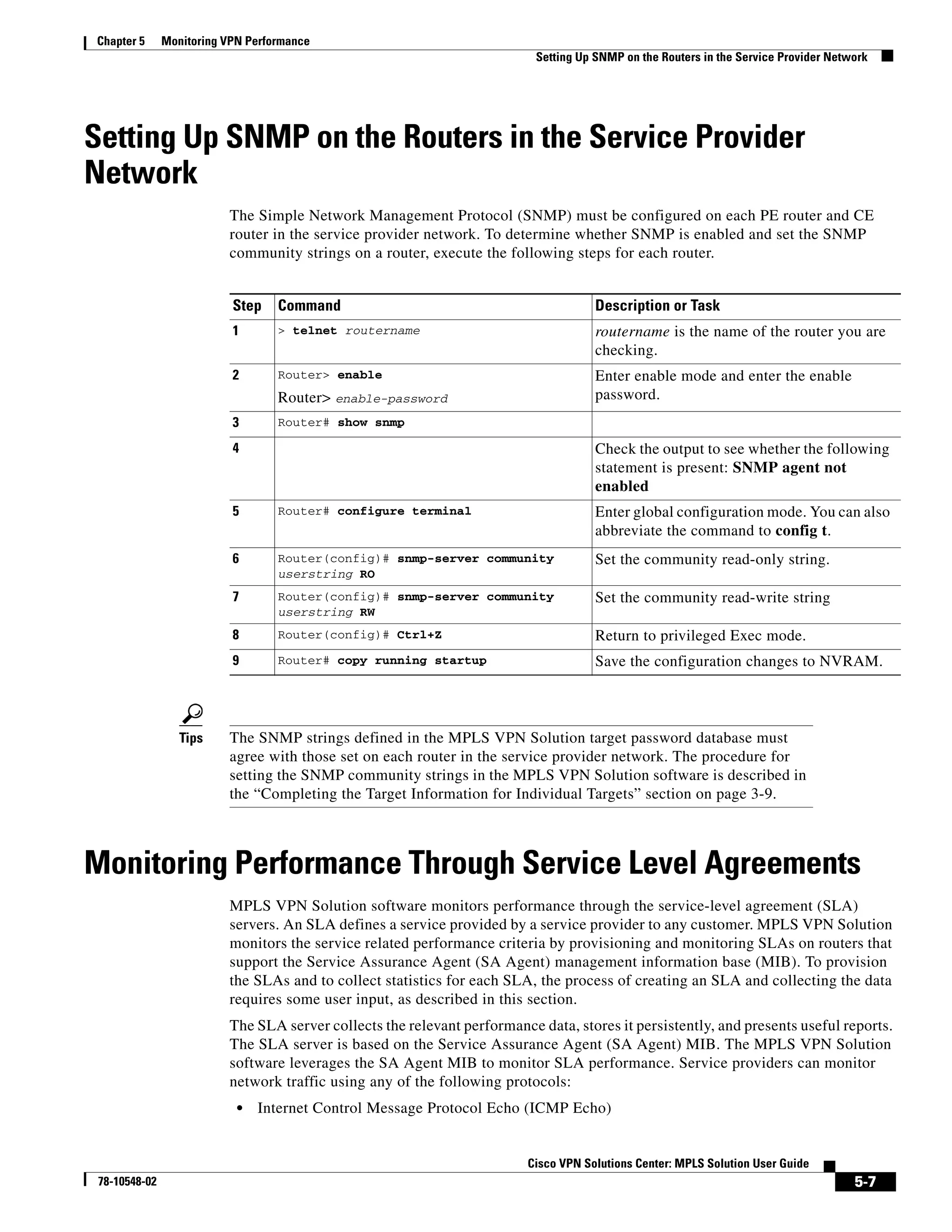 Chapter 5      Monitoring VPN Performance
                                                                           Setting Up SNMP on the Routers in the Service Provider Network




Setting Up SNMP on the Routers in the Service Provider
Network
                          The Simple Network Management Protocol (SNMP) must be configured on each PE router and CE
                          router in the service provider network. To determine whether SNMP is enabled and set the SNMP
                          community strings on a router, execute the following steps for each router.


                           Step    Command                                            Description or Task
                           1       > telnet routername                                routername is the name of the router you are
                                                                                      checking.
                           2       Router> enable                                     Enter enable mode and enter the enable
                                   Router> enable-password                            password.
                           3       Router# show snmp

                           4                                                          Check the output to see whether the following
                                                                                      statement is present: SNMP agent not
                                                                                      enabled
                           5       Router# configure terminal                         Enter global configuration mode. You can also
                                                                                      abbreviate the command to config t.
                           6       Router(config)# snmp-server community              Set the community read-only string.
                                   userstring RO
                           7       Router(config)# snmp-server community              Set the community read-write string
                                   userstring RW
                           8       Router(config)# Ctrl+Z                             Return to privileged Exec mode.
                           9       Router# copy running startup                       Save the configuration changes to NVRAM.



                  Tips    The SNMP strings defined in the MPLS VPN Solution target password database must
                          agree with those set on each router in the service provider network. The procedure for
                          setting the SNMP community strings in the MPLS VPN Solution software is described in
                          the “Completing the Target Information for Individual Targets” section on page 3-9.



Monitoring Performance Through Service Level Agreements
                          MPLS VPN Solution software monitors performance through the service-level agreement (SLA)
                          servers. An SLA defines a service provided by a service provider to any customer. MPLS VPN Solution
                          monitors the service related performance criteria by provisioning and monitoring SLAs on routers that
                          support the Service Assurance Agent (SA Agent) management information base (MIB). To provision
                          the SLAs and to collect statistics for each SLA, the process of creating an SLA and collecting the data
                          requires some user input, as described in this section.
                          The SLA server collects the relevant performance data, stores it persistently, and presents useful reports.
                          The SLA server is based on the Service Assurance Agent (SA Agent) MIB. The MPLS VPN Solution
                          software leverages the SA Agent MIB to monitor SLA performance. Service providers can monitor
                          network traffic using any of the following protocols:
                            •   Internet Control Message Protocol Echo (ICMP Echo)


                                                                          Cisco VPN Solutions Center: MPLS Solution User Guide
 78-10548-02                                                                                                                          5-7
 