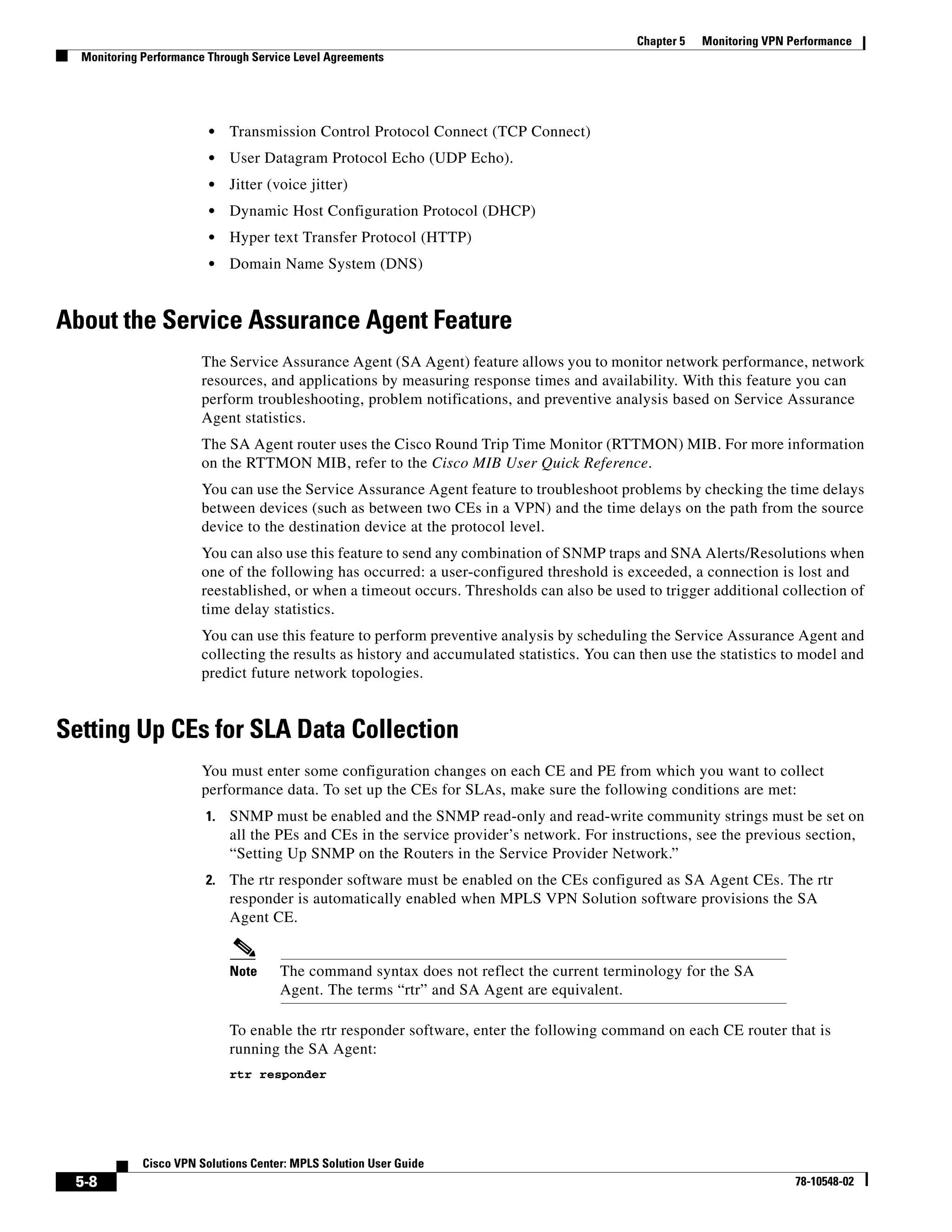 Chapter 5   Monitoring VPN Performance
  Monitoring Performance Through Service Level Agreements




                         •   Transmission Control Protocol Connect (TCP Connect)
                         •   User Datagram Protocol Echo (UDP Echo).
                         •   Jitter (voice jitter)
                         •   Dynamic Host Configuration Protocol (DHCP)
                         •   Hyper text Transfer Protocol (HTTP)
                         •   Domain Name System (DNS)


About the Service Assurance Agent Feature
                       The Service Assurance Agent (SA Agent) feature allows you to monitor network performance, network
                       resources, and applications by measuring response times and availability. With this feature you can
                       perform troubleshooting, problem notifications, and preventive analysis based on Service Assurance
                       Agent statistics.
                       The SA Agent router uses the Cisco Round Trip Time Monitor (RTTMON) MIB. For more information
                       on the RTTMON MIB, refer to the Cisco MIB User Quick Reference.
                       You can use the Service Assurance Agent feature to troubleshoot problems by checking the time delays
                       between devices (such as between two CEs in a VPN) and the time delays on the path from the source
                       device to the destination device at the protocol level.
                       You can also use this feature to send any combination of SNMP traps and SNA Alerts/Resolutions when
                       one of the following has occurred: a user-configured threshold is exceeded, a connection is lost and
                       reestablished, or when a timeout occurs. Thresholds can also be used to trigger additional collection of
                       time delay statistics.
                       You can use this feature to perform preventive analysis by scheduling the Service Assurance Agent and
                       collecting the results as history and accumulated statistics. You can then use the statistics to model and
                       predict future network topologies.


Setting Up CEs for SLA Data Collection
                       You must enter some configuration changes on each CE and PE from which you want to collect
                       performance data. To set up the CEs for SLAs, make sure the following conditions are met:
                        1.   SNMP must be enabled and the SNMP read-only and read-write community strings must be set on
                             all the PEs and CEs in the service provider’s network. For instructions, see the previous section,
                             “Setting Up SNMP on the Routers in the Service Provider Network.”
                        2.   The rtr responder software must be enabled on the CEs configured as SA Agent CEs. The rtr
                             responder is automatically enabled when MPLS VPN Solution software provisions the SA
                             Agent CE.


                             Note     The command syntax does not reflect the current terminology for the SA
                                      Agent. The terms “rtr” and SA Agent are equivalent.

                             To enable the rtr responder software, enter the following command on each CE router that is
                             running the SA Agent:
                             rtr responder




             Cisco VPN Solutions Center: MPLS Solution User Guide
 5-8                                                                                                                    78-10548-02
 