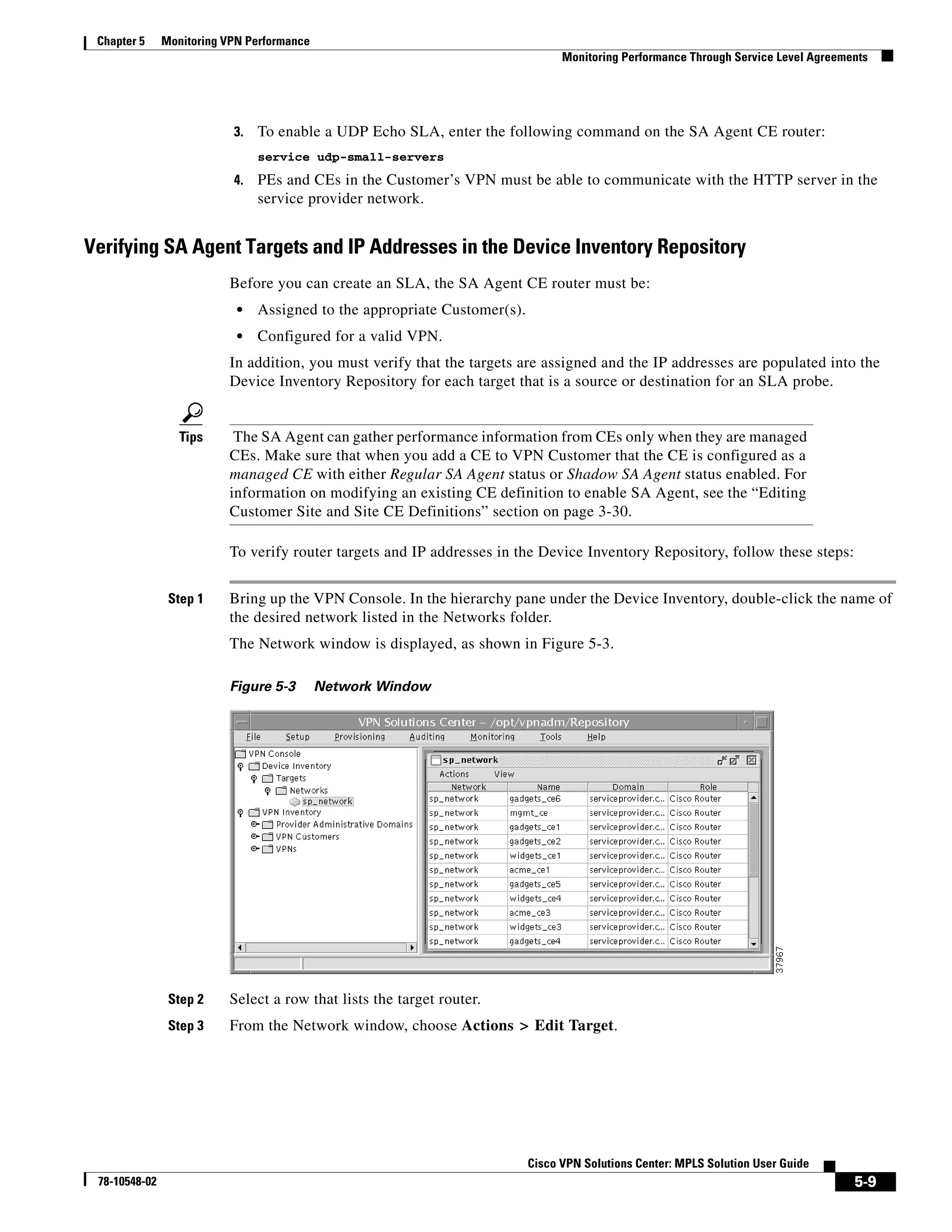 Chapter 5     Monitoring VPN Performance
                                                                                 Monitoring Performance Through Service Level Agreements




                           3.   To enable a UDP Echo SLA, enter the following command on the SA Agent CE router:
                                service udp-small-servers
                           4.   PEs and CEs in the Customer’s VPN must be able to communicate with the HTTP server in the
                                service provider network.


Verifying SA Agent Targets and IP Addresses in the Device Inventory Repository
                          Before you can create an SLA, the SA Agent CE router must be:
                            •   Assigned to the appropriate Customer(s).
                            •   Configured for a valid VPN.
                          In addition, you must verify that the targets are assigned and the IP addresses are populated into the
                          Device Inventory Repository for each target that is a source or destination for an SLA probe.


                  Tips     The SA Agent can gather performance information from CEs only when they are managed
                          CEs. Make sure that when you add a CE to VPN Customer that the CE is configured as a
                          managed CE with either Regular SA Agent status or Shadow SA Agent status enabled. For
                          information on modifying an existing CE definition to enable SA Agent, see the “Editing
                          Customer Site and Site CE Definitions” section on page 3-30.

                          To verify router targets and IP addresses in the Device Inventory Repository, follow these steps:


                Step 1    Bring up the VPN Console. In the hierarchy pane under the Device Inventory, double-click the name of
                          the desired network listed in the Networks folder.
                          The Network window is displayed, as shown in Figure 5-3.

                          Figure 5-3        Network Window




                Step 2    Select a row that lists the target router.
                Step 3    From the Network window, choose Actions > Edit Target.




                                                                           Cisco VPN Solutions Center: MPLS Solution User Guide
 78-10548-02                                                                                                                         5-9
 