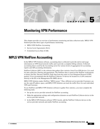 C H A P T E R                      5
              Monitoring VPN Performance

              This chapter provides an overview of performance monitoring and data collection tasks. MPLS VPN
              Solution provides three types of performance monitoring:
               •   MPLS VPN NetFlow Accounting
               •   Service Level Agreements (SLA)
               •   Committed Access Rate (CAR)



MPLS VPN NetFlow Accounting
              In the MPLS VPN Solution software, accounting data is collected to provide end-to-end usage
              information on VPN-based network traffic and to provide a complete billing solution. Collected
              accounting data is used by the Accounting server for various levels of aggregation for accounting
              reports and API accounting information.
              NetFlow Collector (NFC) is the software that gathers flow statistics from Cisco IOS devices. It is used
              for data collection, filtering and aggregation. The NetFlow data is stored on the NetFlow workstations
              in binary flat files. Because NetFlow sends data from the router in User Datagram Protocol (UDP)
              packets, Cisco recommends that the NetFlow Collector 3.0 device be located on a LAN connected
              directly to the PE or the Management PE (MPE) device.
              MPLS VPN Solution makes NetFlow “MPLS-aware.” Thus, different service provider Customers can
              use the same IP address space, and MPLS VPN Solution can track the traffic flows for each individual
              VPN and Customer.
              To use NetFlow and MPLS VPN Solution software to gather flow statistics, you must complete the
              following tasks:
               •   Set up the service provider network for NetFlow accounting.
               •   Make the appropriate settings and configuration elements on each NetFlow Collector device in the
                   service provider network.
               •   In the MPLS VPN Solution software VPN Console, add the NetFlow Collector devices to the
                   service provider network and enable NetFlow accounting.




                                                            Cisco VPN Solutions Center: MPLS Solution User Guide
78-10548-02                                                                                                        5-1
 