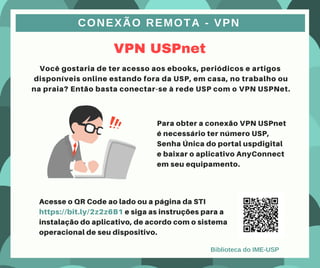VPN USPnet
CONEXÃO REMOTA - VPN
Você gostaria de ter acesso aos ebooks, periódicos e artigos
disponíveis online estando fora da USP, em casa, no trabalho ou
na praia? Então basta conectar-se à rede USP com o VPN USPNet.
Para obter a conexão VPN USPnet
é necessário ter número USP,
Senha Única do portal uspdigital
e baixar o aplicativo AnyConnect
em seu equipamento.
Acesse o QR Code ao lado ou a página da STI
https://bit.ly/2z2z6B1 e siga as instruções para a
instalação do aplicativo, de acordo com o sistema
operacional de seu dispositivo.
Biblioteca do IME-USP
 