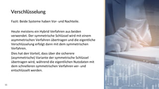 11
Verschlüsselung
Fazit: Beide Systeme haben Vor- und Nachteile.
Heute meistens ein Hybrid Verfahren aus beiden
verwendet. Der symmetrische Schlüssel wird mit einem
asymmetrischen Verfahren übertragen und die eigentliche
Verschlüsselung erfolgt dann mit dem symmetrischen
Verfahren.
Dies hat den Vorteil, dass über die sicherere
(asymmetrische) Variante der symmetrische Schlüssel
übertragen wird, während die eigentlichen Nutzdaten mit
dem schnelleren symmetrischen Verfahren ver- und
entschlüsselt werden.
 