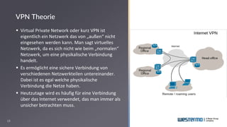 13
▪ Virtual Private Network oder kurz VPN ist
eigentlich ein Netzwerk das von „außen“ nicht
eingesehen werden kann. Man sagt virtuelles
Netzwerk, da es sich nicht wie beim „normalen“
Netzwerk, um eine physikalische Verbindung
handelt.
▪ Es ermöglicht eine sichere Verbindung von
verschiedenen Netzwerkteilen untereinander.
Dabei ist es egal welche physikalische
Verbindung die Netze haben.
▪ Heutzutage wird es häufig für eine Verbindung
über das Internet verwendet, das man immer als
unsicher betrachten muss.
VPN Theorie
 