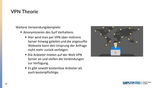 14
VPN Theorie
Weitere Verwendungsbeispiele:
▪ Anonymisieren des Surf Verhaltens.
▪ Hier wird man per VPN über mehrere
Server hinweg geleitet und die angesurfte
Webseite kann den Ursprung der Anfrage
nicht mehr zurück verfolgen.
▪ Die Anbieter mieten auf der Welt VPN
Server an und stellen die Verbindungen
zur Verfügung.
▪ Es gibt sowohl kostenlose Anbieter als
auch kostenpflichtige.
 