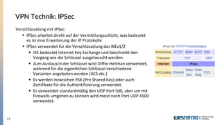 17
VPN Technik: IPSec
Verschlüsselung mit IPSec:
▪ IPSec arbeitet direkt auf der Vermittlungsschicht, was bedeutet
es ist eine Erweiterung der IP Protokolle
▪ IPSec verwendet für die Verschlüsselung das IKEv1/2
▪ IKE bedeutet Internet Key Exchange und beschreibt den
Vorgang wie die Schlüssel ausgetauscht werden.
▪ Zum Austausch der Schlüssel wird Diffie-Hellman verwendet,
während für die eigentlichen Schlüssel verschiedene
Varianten angeboten werden (AES etc.)
▪ Es werden inzwischen PSK (Pre Shared Key) oder auch
Zertifikate für die Authentifizierung verwendet.
▪ Es verwendet standardmäßig den UDP Port 500, aber um mit
Firewalls umgehen zu können wird meist noch Port UDP 4500
verwendet.
 