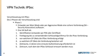 18
Verschlüsselung mit IPSec:
Die 2 Phasen der Verschlüsselung sind:
▪ Phase 1
▪ Entweder per Main Mode oder per Aggressive Mode eine sichere Verbindung (SA –
Security Association) aufbauen.
▪ Eine SA läuft ab:
1. Identifikation (entweder per PSK oder Zertifikat)
2. Festlegung des zu verwendenden Schlüsselalgorithmus für die IPsec-Verbindung
3. von welchem (IP-)Netz die IPSec-Verbindung erfolgt
4. zu welchem (IP-)Netz die Verbindung bestehen soll
5. Zeiträume, in denen eine erneute Authentisierung erforderlich ist
6. Zeitraum, nach dem der IPSec-Schlüssel erneuert werden muss
VPN Technik: IPSec
 