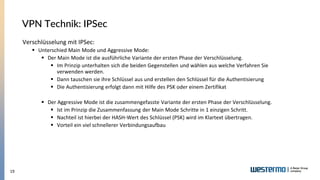 19
VPN Technik: IPSec
Verschlüsselung mit IPSec:
▪ Unterschied Main Mode und Aggressive Mode:
▪ Der Main Mode ist die ausführliche Variante der ersten Phase der Verschlüsselung.
▪ Im Prinzip unterhalten sich die beiden Gegenstellen und wählen aus welche Verfahren Sie
verwenden werden.
▪ Dann tauschen sie ihre Schlüssel aus und erstellen den Schlüssel für die Authentisierung
▪ Die Authentisierung erfolgt dann mit Hilfe des PSK oder einem Zertifikat
▪ Der Aggressive Mode ist die zusammengefasste Variante der ersten Phase der Verschlüsselung.
▪ Ist im Prinzip die Zusammenfassung der Main Mode Schritte in 1 einzigen Schritt.
▪ Nachteil ist hierbei der HASH-Wert des Schlüssel (PSK) wird im Klartext übertragen.
▪ Vorteil ein viel schnellerer Verbindungsaufbau
 