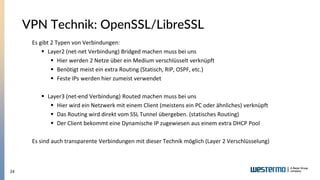 24
VPN Technik: OpenSSL/LibreSSL
Es gibt 2 Typen von Verbindungen:
▪ Layer2 (net-net Verbindung) Bridged machen muss bei uns
▪ Hier werden 2 Netze über ein Medium verschlüsselt verknüpft
▪ Benötigt meist ein extra Routing (Statisch, RIP, OSPF, etc.)
▪ Feste IPs werden hier zumeist verwendet
▪ Layer3 (net-end Verbindung) Routed machen muss bei uns
▪ Hier wird ein Netzwerk mit einem Client (meistens ein PC oder ähnliches) verknüpft
▪ Das Routing wird direkt vom SSL Tunnel übergeben. (statisches Routing)
▪ Der Client bekommt eine Dynamische IP zugewiesen aus einem extra DHCP Pool
Es sind auch transparente Verbindungen mit dieser Technik möglich (Layer 2 Verschlüsselung)
 