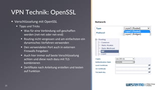25
▪ Verschlüsselung mit OpenSSL
▪ Tipps und Tricks
▪ Was für eine Verbindung soll geschaffen
werden (net-net oder net-end)
▪ Routing nicht vergessen und am einfachsten ein
dynamisches Verfahren verwenden
▪ Den verwendeten Port auch in externen
Firewalls freigeben
▪ Auch hier immer auf beste Verschlüsselung
achten und diese noch dazu mit TLS
kombinieren
▪ Zertifikate nach Anleitung erstellen und testen
auf Funktion
VPN Technik: OpenSSL
 