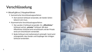 8
Verschlüsselung
▪ Aktuell gibt es 2 Hauptverfahren
▪ Symmetrische Verschlüsselungsverfahren
▪ Dort wird ein Schlüssel verwendet, der beiden Seiten
bekannt sein muss.
▪ Asymmetrische Verschlüsselungsverfahren
▪ Hier werden 2 Schlüssel verwendet. Ein „öffentlicher“
Schlüssel und ein „privater“ Schlüssel. Mit dem
öffentlichen Schlüssel wird verschlüsselt und der Private
wird zum Entschlüsseln verwendet.
▪ Beide Schlüssel sind mathematisch verknüpft. Somit wird
sichergestellt, dass Sender und Empfänger die richtigen
Schlüssel verwenden.
 