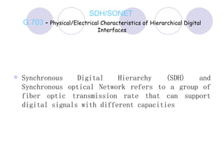SDH/SONET  G.703  -  Physical/Electrical Characteristics of Hierarchical Digital Interfaces Synchronous Digital Hierarchy (SDH) and Synchronous optical Network refers to a group of fiber optic transmission rate that can support digital signals with different capacities 