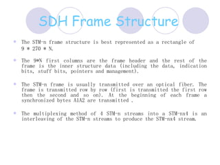 SDH Frame Structure   The STM-n frame structure is best represented as a rectangle of   9 * 270 * N. The 9*N first columns are the frame header and the rest of the frame is the inner structure data (including the data, indication bits, stuff bits, pointers and management).    The STM-n frame is usually transmitted over an optical fiber. The frame is transmitted row by row (first is transmitted the first row then the second and so on). At the beginning of each frame a synchronized bytes A1A2 are transmitted .    The multiplexing method of 4 STM-n streams into a STM-nx4 is an interleaving of the STM-n streams to produce the STM-nx4 stream.  