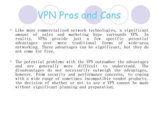VPN Pros and Cons Like many commercialized network technologies, a significant amount of sales and marketing hype surrounds VPN. In reality, VPNs provide just a few specific potential advantages over more traditional forms of wide-area networking. These advantages can be significant, but they do not come for free.  The potential problems with the VPN outnumber the advantages and are generally more difficult to understand. The disadvantages do not necessarily outweigh the advantages, however. From security and performance concerns, to coping with a wide range of sometimes incompatible vendor products, the decision of whether or not to use a VPN cannot be made without significant planning and preparation .  