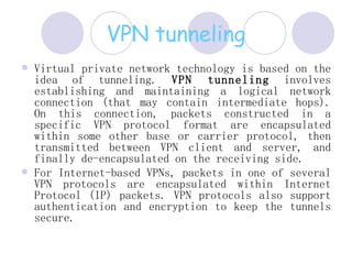 VPN tunneling Virtual private network technology is based on the idea of tunneling.  VPN tunneling  involves establishing and maintaining a logical network connection (that may contain intermediate hops). On this connection, packets constructed in a specific VPN protocol format are encapsulated within some other base or carrier protocol, then transmitted between VPN client and server, and finally de-encapsulated on the receiving side.  For Internet-based VPNs, packets in one of several VPN protocols are encapsulated within Internet Protocol (IP) packets. VPN protocols also support authentication and encryption to keep the tunnels secure.  