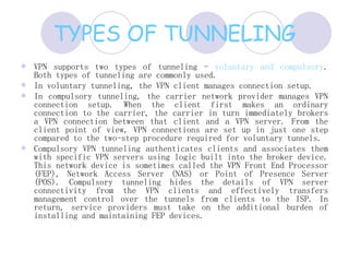 TYPES OF TUNNELING VPN supports two types of tunneling -  voluntary and compulsory . Both types of tunneling are commonly used.  In voluntary tunneling, the VPN client manages connection setup.  In compulsory tunneling, the carrier network provider manages VPN connection setup. When the client first makes an ordinary connection to the carrier, the carrier in turn immediately brokers a VPN connection between that client and a VPN server. From the client point of view, VPN connections are set up in just one step compared to the two-step procedure required for voluntary tunnels.  Compulsory VPN tunneling authenticates clients and associates them with specific VPN servers using logic built into the broker device. This network device is sometimes called the VPN Front End Processor (FEP), Network Access Server (NAS) or Point of Presence Server (POS). Compulsory tunneling hides the details of VPN server connectivity from the VPN clients and effectively transfers management control over the tunnels from clients to the ISP. In return, service providers must take on the additional burden of installing and maintaining FEP devices.  