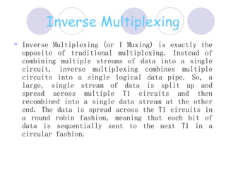 Inverse Multiplexing Inverse Multiplexing (or I Muxing) is exactly the opposite of traditional multiplexing. Instead of combining multiple streams of data into a single circuit, inverse multiplexing combines multiple circuits into a single logical data pipe. So, a large, single stream of data is split up and spread across multiple T1 circuits and then recombined into a single data stream at the other end. The data is spread across the T1 circuits in a round robin fashion, meaning that each bit of data is sequentially sent to the next T1 in a circular fashion.  