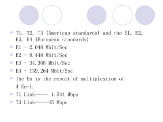 T1, T2, T3 (American standards) and the E1, E2, E3, E4 (European standards)  E1 - 2.048 Mbit/Sec  E2 - 8.448 Mbit/Sec  E3 - 34.368 Mbit/Sec  E4 - 139.264 Mbit/Sec  The En is the result of multiplextion of  4 En-1.  T1 Link----- 1.544 Mbps T3 Link-----45 Mbps 