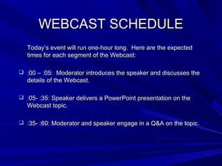 WEBCAST SCHEDULEWEBCAST SCHEDULE
Today’s event will run one-hour long. Here are the expectedToday’s event will run one-hour long. Here are the expected
times for each segment of the Webcast:times for each segment of the Webcast:
 :00 – :05: Moderator introduces the speaker and discusses the:00 – :05: Moderator introduces the speaker and discusses the
details of the Webcast.details of the Webcast.
 :05- :35: Speaker delivers a PowerPoint presentation on the:05- :35: Speaker delivers a PowerPoint presentation on the
Webcast topic.Webcast topic.
 :35- :60: Moderator and speaker engage in a Q&A on the topic.:35- :60: Moderator and speaker engage in a Q&A on the topic.
 
