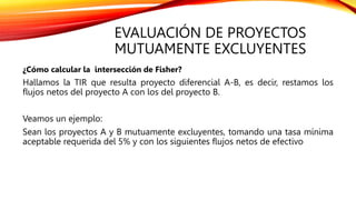 EVALUACIÓN DE PROYECTOS
MUTUAMENTE EXCLUYENTES
¿Cómo calcular la intersección de Fisher?
Hallamos la TIR que resulta proyecto diferencial A-B, es decir, restamos los
flujos netos del proyecto A con los del proyecto B.
Veamos un ejemplo:
Sean los proyectos A y B mutuamente excluyentes, tomando una tasa mínima
aceptable requerida del 5% y con los siguientes flujos netos de efectivo
 
