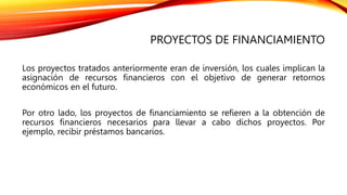 PROYECTOS DE FINANCIAMIENTO
Los proyectos tratados anteriormente eran de inversión, los cuales implican la
asignación de recursos financieros con el objetivo de generar retornos
económicos en el futuro.
Por otro lado, los proyectos de financiamiento se refieren a la obtención de
recursos financieros necesarios para llevar a cabo dichos proyectos. Por
ejemplo, recibir préstamos bancarios.
 
