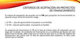 CRITERIOS DE ACEPTACIÓN EN PROYECTOS
DE FINANCIAMIENTO
El criterio de aceptación de acuerdo con la TIR para proyectos de financiamiento es
opuesto al que vimos de inversión, luego
• Si TIR > tasa de oportunidad: el proyecto no es factible
• Si TIR < tasa de oportunidad : el proyecto es factible
En proyectos de financiación la TIR es la tasa de interés antes de impuestos que se
paga por la deuda. Un problema de financiación es un problema de deuda; por eso
quien toma la deuda, debe exigir que el costo de ella (que es la TIR del negocio de
financiación), sea menor que su tasa de oportunidad para aceptarlo, es decir, para
admitir que es factible.
 