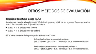 OTROS MÉTODOS DE EVALUACIÓN
Relación Beneficio Costo (B/C)
Consiste en calcular el cociente del VP de los ingresos y el VP de los egresos. Tanto numerador
como denominador son flujos de caja netos.
• Si B/C > 1, el proyecto es factible
• Si B/C < 1, el proyecto no es factible
 