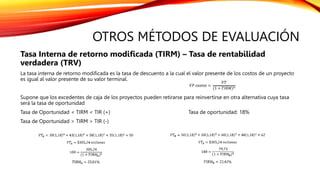 OTROS MÉTODOS DE EVALUACIÓN
Tasa Interna de retorno modificada (TIRM) – Tasa de rentabilidad
verdadera (TRV)
La tasa interna de retorno modificada es la tasa de descuento a la cual el valor presente de los costos de un proyecto
es igual al valor presente de su valor terminal.
Supone que los excedentes de caja de los proyectos pueden retirarse para reinvertirse en otra alternativa cuya tasa
será la tasa de oportunidad
Tasa de Oportunidad < TIRM < TIR (+) Tasa de oportunidad: 18%
Tasa de Oportunidad > TIRM > TIR (-)
 