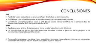 CONCLUSIONES
TIR:
• Puede dar varias respuestas o no servir para flujos de efectivo no convencionales.
• Podría llevar a decisiones incorrectas al comparar inversiones mutuamente excluyentes
• La TIR tiene una ventaja práctica sobre el VPN. No es posible calcular el VPN si no se conoce la tasa de
descuento apropiada, pero sí se puede calcular la TIR.
VPN:
• Ayuda a generar la toma de decisiones de forma sencilla bajo el concepto del dinero
• Da una visualización de los flujos del dinero que se tienen durante la ejecución de un proyecto o los
movimientos relacionados con la inversión.
• Estos modelos se pueden considerar como suposiciones ya que no contemplan sucesos eventos que puedan
suceder en el futuro que afecten la estimación de los flujos de efectivo.
 