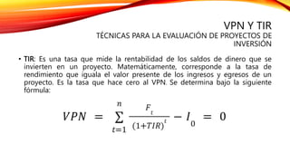 • TIR: Es una tasa que mide la rentabilidad de los saldos de dinero que se
invierten en un proyecto. Matemáticamente, corresponde a la tasa de
rendimiento que iguala el valor presente de los ingresos y egresos de un
proyecto. Es la tasa que hace cero al VPN. Se determina bajo la siguiente
fórmula:
VPN Y TIR
TÉCNICAS PARA LA EVALUACIÓN DE PROYECTOS DE
INVERSIÓN
 
