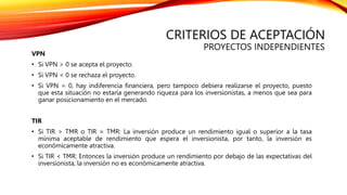 CRITERIOS DE ACEPTACIÓN
PROYECTOS INDEPENDIENTES
VPN
• Si VPN > 0 se acepta el proyecto.
• Si VPN < 0 se rechaza el proyecto.
• Si VPN = 0, hay indiferencia financiera, pero tampoco debiera realizarse el proyecto, puesto
que esta situación no estaría generando riqueza para los inversionistas, a menos que sea para
ganar posicionamiento en el mercado.
TIR
• Si TIR > TMR o TIR = TMR: La inversión produce un rendimiento igual o superior a la tasa
mínima aceptable de rendimiento que espera el inversionista, por tanto, la inversión es
económicamente atractiva.
• Si TIR < TMR: Entonces la inversión produce un rendimiento por debajo de las expectativas del
inversionista, la inversión no es económicamente atractiva.
 