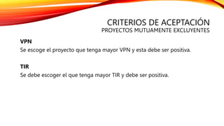 CRITERIOS DE ACEPTACIÓN
PROYECTOS MUTUAMENTE EXCLUYENTES
VPN
Se escoge el proyecto que tenga mayor VPN y esta debe ser positiva.
TIR
Se debe escoger el que tenga mayor TIR y debe ser positiva.
 