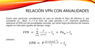 RELACIÓN VPN CON ANUALIDADES
Como caso particular, consideremos el caso en donde el flujo de efectivo 𝐹𝑡 sea
constante, es decir, 𝐹𝑡 = 𝑃 al final de cada periodo t > 0 , entonces podemos
relacionar el VPN con las anualidades vencidas, por tener flujos de efectivo de manera
regular en intervalos iguales de tiempo, luego
entonces
 