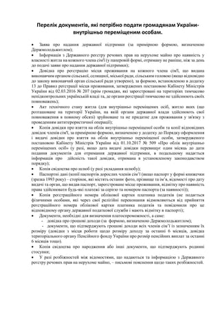 Перелік документів, які потрібно подати громадянам України-
внутрішньо переміщеним особам.
 Заява про надання державної підтримки (за примірною формою, визначеною
Держмолодьжитлом);
 Інформація з Державного реєстру речових прав на нерухоме майно про наявність у
власності житла на кожного члена сім'ї (у паперовій формі, отриману не раніше, ніж за день
до подачі заяви про надання державної підтримки);
 Довідка про реєстрацію місця проживання на кожного члена сім'ї, що видана
виконавчим органом сільської, селищної, міської ради, сільським головою (якщо відповідно
до закону виконавчий орган сільської ради утворено), за формою, встановленою в додатку
13 до Правил реєстрації місця проживання, затверджених постановою Кабінету Міністрів
України від 02.03.2016 № 207 (крім громадян, які зареєстровані на територіях тимчасово
непідконтрольних українській владі та, де органи реєстрації тимчасово не здійснюють своїх
повноважень);
 Акт технічного стану житла (для внутрішньо переміщених осіб, житло яких (що
розташоване на території України, на якій органи державної влади здійснюють свої
повноваження в повному обсязі) зруйноване та не придатне для проживання у зв'язку з
проведенням антитерористичної операції);
 Копія довідки про взяття на облік внутрішньо переміщеної особи та копії відповідних
довідок членів сім'ї, за примірною формою, визначеною у додатку до Порядку оформлення
і видачі довідки про взяття на облік внутрішньо переміщеної особи, затвердженого
постановою Кабінету Міністрів України від 01.10.2017 № 509 «Про облік внутрішньо
переміщених осіб» (у разі, якщо дата видачі довідки перевищує один місяць до дати
подання документів для отримання державної підтримки, в подальшому надається
інформація про дійсність такої довідки, отримана в установленому законодавством
порядку);
 Копія свідоцтва про шлюб (у разі укладання шлюбу);
 Паспортні дані (копії паспортів дорослих членів сім’ї (якщо паспорт у формі книжечки
(зразка 1993 року) – сторінок, які містять останнє фото, прізвище та ім’я, відомості про дату
видачі та орган, що видав паспорт, зареєстроване місце проживання, відмітку про наявність
права здійснювати будь-які платежі за серією та номером паспорта (за наявності));
 Копія реєстраційного номера облікової картки платника податків (не подається
фізичними особами, які через свої релігійні переконання відмовляються від прийняття
реєстраційного номера облікової картки платника податків та повідомили про це
відповідному органу державної податкової служби і мають відмітку в паспорті);
 Документи, необхідні для визначення платоспроможності, а саме:
- довідка про грошові доходи (за формою, визначеною Держмолодьжитлом);
- документи, що підтверджують грошові доходи всіх членів сім’ї із зазначенням їх
розміру (довідки з місця роботи щодо розміру доходу за останні 6 місяців, довідка
територіального органу Пенсійного фонду України про розмір пенсійних виплат за останні
6 місяців тощо).
 Копія свідоцтва про народження або інші документи, що підтверджують родинні
стосунки;
 У разі розбіжностей між відомостями, що надаються та інформацією з Державного
реєстру речових прав на нерухоме майно, – письмові пояснення щодо таких розбіжностей.
 