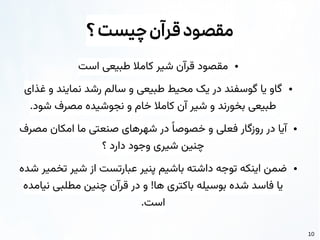 10
‫؟‬‫چیست‬‫قرآن‬‫مقصود‬
●
‫است‬ ‫طبیعی‬ ‫کامال‬ ‫شیر‬ ‫قرآن‬ ‫مقصود‬
●
‫غذای‬ ‫و‬ ‫نمایند‬ ‫رشد‬ ‫سالم‬ ‫و‬ ‫طبیعی‬ ‫محیط‬ ‫یک‬ ‫در‬ ‫گوسفند‬ ‫یا‬ ‫گاو‬
.‫شود‬ ‫مصرف‬ ‫نجوشیده‬ ‫و‬ ‫خام‬ ‫کامال‬ ‫آن‬ ‫شیر‬ ‫و‬ ‫بخورند‬ ‫طبیعی‬
●
‫مصرف‬ ‫امکان‬ ‫ما‬ ‫صنعتی‬ ‫شهرهای‬ ‫در‬ ‫ًا‬‫خصوص‬ ‫و‬ ‫فعلی‬ ‫روزگار‬ ‫در‬ ‫آیا‬
‫؟‬ ‫دارد‬ ‫وجود‬ ‫شیری‬ ‫چنین‬
●
‫شده‬ ‫تخمیر‬ ‫شیر‬ ‫از‬ ‫عبارتست‬ ‫پنیر‬ ‫باشیم‬ ‫داشته‬ ‫توجه‬ ‫اینکه‬ ‫ضمن‬
‫نیامده‬ ‫مطلبی‬ ‫چنین‬ ‫قرآن‬ ‫در‬ ‫و‬ !‫ها‬ ‫باکتری‬ ‫بوسیله‬ ‫شده‬ ‫فاسد‬ ‫یا‬
.‫است‬
 