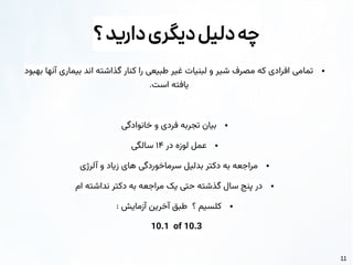 11
‫؟‬‫دارید‬‫دیگری‬‫دلیل‬‫چه‬
●
‫بهبود‬ ‫آنها‬ ‫بیماری‬ ‫اند‬ ‫گذاشته‬ ‫کنار‬ ‫را‬ ‫طبیعی‬ ‫غیر‬ ‫لبنیات‬ ‫و‬ ‫شیر‬ ‫مصرف‬ ‫که‬ ‫افرادی‬ ‫تمامی‬
.‫است‬ ‫یافته‬
●
‫خانوادگی‬ ‫و‬ ‫فردی‬ ‫تجربه‬ ‫بیان‬
●
‫در‬ ‫لوزه‬ ‫عمل‬
۱۴
‫سالگی‬
●
‫آلرژی‬ ‫و‬ ‫زیاد‬ ‫های‬ ‫سرماخوردگی‬ ‫بدلیل‬ ‫دکتر‬ ‫به‬ ‫مراجعه‬
●
‫ام‬ ‫نداشته‬ ‫دکتر‬ ‫به‬ ‫مراجعه‬ ‫یک‬ ‫حتی‬ ‫گذشته‬ ‫سال‬ ‫پنج‬ ‫در‬
●
: ‫آزمایش‬ ‫آخرین‬ ‫طبق‬ ‫؟‬ ‫کلسیم‬
10.1 of 10.3
 