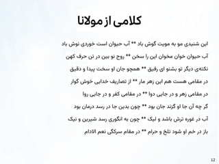 12
‫موالنا‬‫از‬‫کالمی‬
‫باد‬ ‫نوش‬ ‫خوردی‬ ‫است‬ ‫حیوان‬ ‫آب‬ ** ‫باد‬ ‫گوش‬ ‫مویت‬ ‫به‬ ‫مو‬ ‫شنیدی‬ ‫این‬
‌
‌
‫ن‬‫که‬ ‫حرف‬ ‫تن‬ ‫در‬ ‫بین‬ ‫نو‬ ‫روح‬ ** ‫سخن‬ ‫را‬ ‫این‬ ‫مخوان‬ ‫خوان‬ ‫حیوان‬ ‫آب‬
‌
‌
‫ق‬‫دقی‬ ‫و‬ ‫پیدا‬ ‫سخت‬ ‫او‬ ‫جان‬ ‫همچو‬ ** ‫رفیق‬ ‫ای‬ ‫بشنو‬ ‫تو‬ ‫دیگر‬ ‫‌ی‬
‌
‫ه‬‫نکت‬
‫گوار‬ ‫خوش‬ ‫خدایی‬ ‫تصاریف‬ ‫از‬ ** ‫مار‬ ‫زهر‬ ‫این‬ ‫هم‬ ‫هست‬ ‫مقامی‬ ‫در‬
‫روا‬ ‫جایی‬ ‫در‬ ‫و‬ ‫کفر‬ ‫مقامی‬ ‫در‬ ** ‫دوا‬ ‫جایی‬ ‫در‬ ‫و‬ ‫زهر‬ ‫مقامی‬ ‫در‬
‫بود‬ ‫درمان‬ ‫رسد‬ ‫در‬ ‫جا‬ ‫بدین‬ ‫چون‬ ** ‫بود‬ ‫جان‬ ‫گزند‬ ‫او‬ ‫جا‬ ‫آن‬ ‫چه‬ ‫گر‬
‌
‌
‫ک‬‫نی‬ ‫و‬ ‫شیرین‬ ‫رسد‬ ‫انگوری‬ ‫به‬ ‫چون‬ ** ‫لیک‬ ‫و‬ ‫باشد‬ ‫ترش‬ ‫غوره‬ ‫در‬ ‫آب‬
‫االدام‬ ‫نعم‬ ‫سرکگی‬ ‫مقام‬ ‫در‬ ** ‫حرام‬ ‫و‬ ‫تلخ‬ ‫شود‬ ‫او‬ ‫خم‬ ‫در‬ ‫باز‬
 