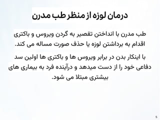 5
‫مدرن‬‫طب‬‫منظر‬‫از‬‫لوزه‬‫درمان‬
‫باکتری‬ ‫و‬ ‫ویروس‬ ‫گردن‬ ‫به‬ ‫تقصیر‬ ‫انداختن‬ ‫با‬ ‫مدرن‬ ‫طب‬
.‫کند‬ ‫می‬ ‫مساله‬ ‫صورت‬ ‫حذف‬ ‫یا‬ ‫لوزه‬ ‫برداشتن‬ ‫به‬ ‫اقدام‬
‫سد‬ ‫اولین‬ ‫ها‬ ‫باکتری‬ ‫و‬ ‫ها‬ ‫ویروس‬ ‫برابر‬ ‫در‬ ‫بدن‬ ‫اینکار‬ ‫با‬
‫های‬ ‫بیماری‬ ‫به‬ ‫فرد‬ ‫درآینده‬ ‫و‬ ‫میدهد‬ ‫دست‬ ‫از‬ ‫را‬ ‫خود‬ ‫دفاعی‬
.‫شود‬ ‫می‬ ‫مبتال‬ ‫بیشتری‬
 