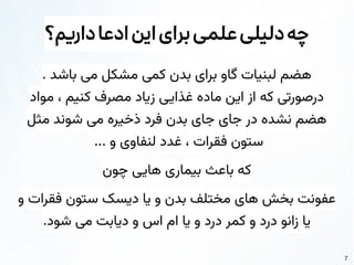 7
‫داریم؟‬‫ادعا‬‫این‬‫برای‬‫علمی‬‫دلیلی‬‫چه‬
. ‫باشد‬ ‫می‬ ‫مشکل‬ ‫کمی‬ ‫بدن‬ ‫برای‬ ‫گاو‬ ‫لبنیات‬ ‫هضم‬
‫مواد‬ ، ‫کنیم‬ ‫مصرف‬ ‫زیاد‬ ‫غذایی‬ ‫ماده‬ ‫این‬ ‫از‬ ‫که‬ ‫درصورتی‬
‫مثل‬ ‫شوند‬ ‫می‬ ‫ذخیره‬ ‫فرد‬ ‫بدن‬ ‫جای‬ ‫جای‬ ‫در‬ ‫نشده‬ ‫هضم‬
... ‫و‬ ‫لنفاوی‬ ‫غدد‬ ، ‫فقرات‬ ‫ستون‬
‫چون‬ ‫هایی‬ ‫بیماری‬ ‫باعث‬ ‫که‬
‫و‬ ‫فقرات‬ ‫ستون‬ ‫دیسک‬ ‫یا‬ ‫و‬ ‫بدن‬ ‫مختلف‬ ‫های‬ ‫بخش‬ ‫عفونت‬
.‫شود‬ ‫می‬ ‫دیابت‬ ‫و‬ ‫اس‬ ‫ام‬ ‫یا‬ ‫و‬ ‫درد‬ ‫کمر‬ ‫و‬ ‫درد‬ ‫زانو‬ ‫یا‬
 