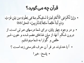 9
‫گوید؟‬‫می‬‫چه‬‫قرآن‬
●
‫ٍث‬ ‫ْر‬‫َف‬
‫ِن‬
‫ْي‬‫َب‬ ‫ن‬‫ِم‬ ‫ِنِه‬‫و‬
‫ُط‬‫ُب‬ ‫ي‬‫ِف‬ ‫ا‬‫َّم‬‫ِم‬ ‫م‬
‫ُك‬
‫ي‬‫ِق‬‫ْس‬‫ُن‬ ‫ًة‬ ‫َر‬‫ْب‬‫ِع‬
‫َل‬
‫ِم‬‫ا‬‫َع‬‫ْن‬‫َأ‬ ‫ْل‬
‫ا‬ ‫ي‬‫ِف‬ ‫ْم‬‫ُك‬‫َل‬ ‫َّن‬‫ِإ‬ ‫َو‬
/‫(نحل‬ »‫َن‬‫ي‬‫ِب‬‫ِر‬‫ا‬
‫َّش‬
‫ل‬‫ِل‬
‫ًا‬
‫غ‬‫ِئ‬‫ا‬‫َس‬‫ًا‬
‫ص‬‫ِل‬‫ا‬
‫َخ‬‫ًا‬
‫ن‬‫َب‬‫َّل‬
‫ٍم‬
‫َد‬ ‫َو‬
66
)
●
‫از‬ .‫است‬ ‫عبرتی‬ ‫درسهای‬ ‫شما‬ ‫برای‬ ،‫پایان‬ ‫چهار‬ ‫وجود‬ ‫در‬ ‫و‬
‫شیر‬ ،‫خون‬ ‫و‬ ‫شده‬ ‫هضم‬ ‫غذاهای‬ ‫میان‬ ‫از‬ ،‫نها‬
‫آ‬
‫شکم‬ ‫درون‬
.‫مینوشانیم‬ ‫شما‬ ‫به‬ ‫گوارا‬ ‫و‬ ‫خالص‬
●
‫؟‬ ‫است‬ ‫زده‬ ‫نادرستی‬ ‫حرف‬ ‫ن‬
‫آ‬
‫قر‬ ‫در‬ ‫خداوند‬ ‫یا‬
‫آ‬
●
!‫خیر‬ : ‫پاسخ‬
 