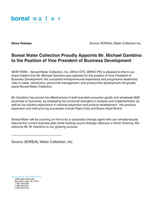 News Release                                             Source: BOREAL Water Collection Inc.



Boreal Water Collection Proudly Appoints Mr. Michael Gambino
to the Position of Vice President of Business Development

NEW YORK – Boreal Water Collection, Inc. (Other OTC: BRWC.PK) is pleased to inform our
share holders that Mr. Michael Gambino was selected for the position of Vice President of
Business Development. His successful entrepreneurial experience and progressive leadership
roles in sales, distribution, personnel management, and product-line development will greatly
assist Boreal Water Collection.


Mr. Gambino has proven his effectiveness in both branded consumer goods and wholesale B2B
(business to business), by employing his functional strengths in analysis and implementation as
well as his industry experience in national expansion and product development. His previous
expansion and restructuring successes include Pepsi Cola and Boars Head Brand.


Boreal Water will be counting on him to be a successful change agent who can simultaneously
execute the current business plan while building sound strategic alliances in North America. We
welcome Mr. M. Gambino to our growing success.

______________________________

Source: BOREAL Water Collection, Inc.
 