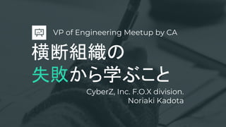 横断組織の
失敗から学ぶこと
CyberZ, Inc. F.O.X division.
Noriaki Kadota
VP of Engineering Meetup by CA
 