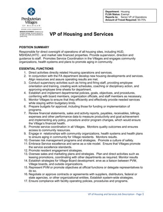 VP of Housing and Services Job Description - Page 1 
MISSION STATEMENT: Guided by our Christian heritage, we serve seniors of all faiths and create new possibilities for quality living. 
VP of Housing and Services 
POSITION SUMMARY 
Responsible for direct oversight of operations of all housing sites, including HUD, MSHDA/LIHTC , and market rate financed properties. Provide supervision, direction and guidance to staff. Promotes Service Coordination in the Villages and engages community organizations, health systems and plans to promote aging in community. 
ESSENTIAL FUNCTIONS 
1. Direct activities directly related Housing operations and services. 
2. In conjunction with the FA department develop new housing developments and services. Align resources and assure operating results are met. 
3. Conduct supervisory activities such as hiring and firing staff, providing employee orientation and training, creating work schedules, coaching or disciplinary action, and approving employee time sheets for department. 
4. Establish and implement departmental policies, goals, objectives, and procedures, conferring with board members, organization officials, and staff members as necessary. 
5. Monitor Villages to ensure that they efficiently and effectively provide needed services while staying within budgetary limits. 
6. Prepare budgets for approval, including those for funding or implementation of programs. 
7. Review financial statements, sales and activity reports, payables, receivables, billings, expenses and other performance data to measure productivity and goal achievement and implementing any policy, procedure and/or program changes, which would ensure the Village’s financial health. 
8. Promote service coordination in all Villages. Monitors quality outcomes and ensures access to community resources. 
9. Engage in relationships with community organizations, health systems and health plans to ensure aging in community for Village residents. Monitors results. 
10. Oversee risk management programs and strategies. Promote a culture of safety. 
11. Embrace Service excellence and serve as a role model. Ensure that Villages promote the service excellence standards. 
12. Promote resident engagement strategies. 
13. Oversee sales and marketing plans and strategies. Plan and direct activities such as leasing promotions, coordinating with other departments as required. Monitor results 
14. Establish strategies for Village Board development. erve as a liaison between PVM, Village boards, and outside organizations. 
15. Represent PVM or promote objectives at official functions or delegate representatives to do so. 
16. Negotiate or approve contracts or agreements with suppliers, distributors, federal or state agencies, or other organizational entities. Establish system-wide strategies. 
17. Ensure compliance with facility operating policies, procedures and programs. 
Department: Housing 
FLSA Status: Exempt 
Reports to: Senior VP of Operations 
Amount of Travel Required: 50-75%  