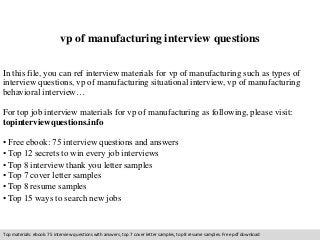 vp of manufacturing interview questions 
In this file, you can ref interview materials for vp of manufacturing such as types of 
interview questions, vp of manufacturing situational interview, vp of manufacturing 
behavioral interview… 
For top job interview materials for vp of manufacturing as following, please visit: 
topinterviewquestions.info 
• Free ebook: 75 interview questions and answers 
• Top 12 secrets to win every job interviews 
• Top 8 interview thank you letter samples 
• Top 7 cover letter samples 
• Top 8 resume samples 
• Top 15 ways to search new jobs 
Top materials: ebook: 75 interview questions with answers, top 7 cover letter samples, top 8 resume samples. Free pdf download 
 