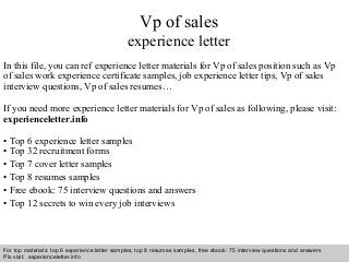 Vp of sales 
experience letter 
In this file, you can ref experience letter materials for Vp of sales position such as Vp 
of sales work experience certificate samples, job experience letter tips, Vp of sales 
interview questions, Vp of sales resumes… 
If you need more experience letter materials for Vp of sales as following, please visit: 
experienceletter.info 
• Top 6 experience letter samples 
• Top 32 recruitment forms 
• Top 7 cover letter samples 
• Top 8 resumes samples 
• Free ebook: 75 interview questions and answers 
• Top 12 secrets to win every job interviews 
For top materials: top 6 experience letter samples, top 8 resumes samples, free ebook: 75 interview questions and answers 
Pls visit: experienceletter.info 
Interview questions and answers – free download/ pdf and ppt file 
 