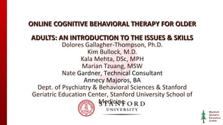 ONLINE COGNITIVE BEHAVIORAL THERAPY FOR OLDER
ADULTS: AN INTRODUCTION TO THE ISSUES & SKILLS
Dolores Gallagher-Thompson, Ph.D.
Kim Bullock, M.D.
Kala Mehta, DSc, MPH
Marian Tzuang, MSW
Nate Gardner, Technical Consultant
Annecy Majoros, BA
Dept. of Psychiatry & Behavioral Sciences & Stanford
Geriatric Education Center, Stanford University School of
Medicine

 