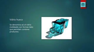 Vidrio hueco
Se denomina así al vidrio
moldeado con formas tales
que permiten contener
productos.
 